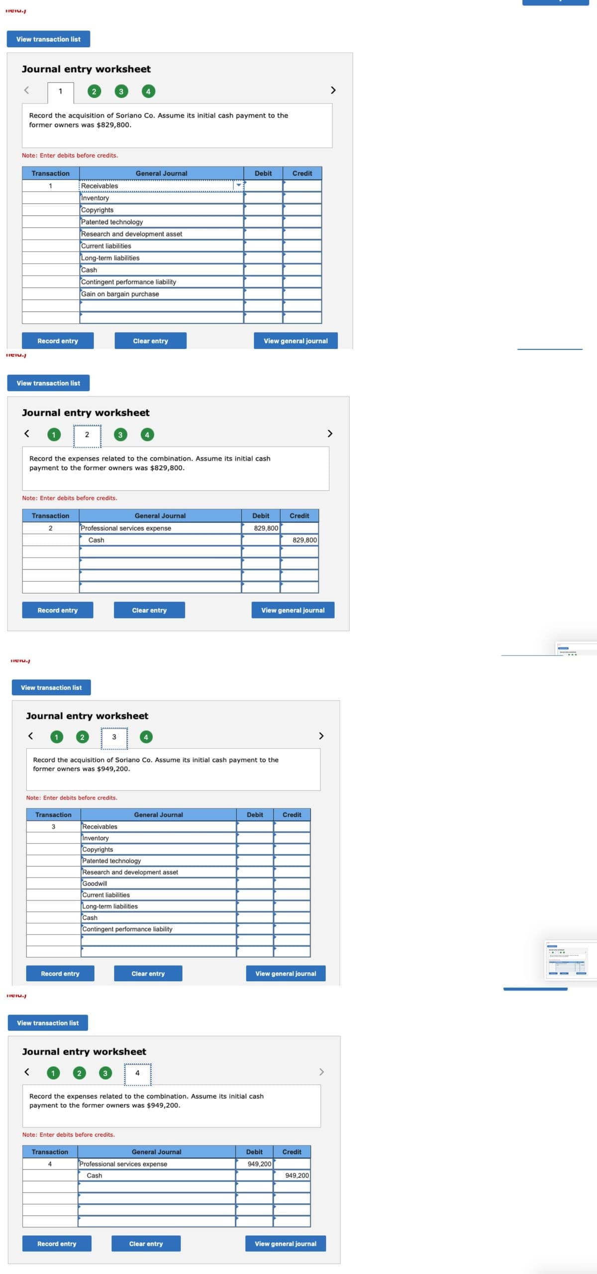 Titiu.
View transaction list
Journal entry worksheet
Tel./
1
Note: Enter debits before credits.
Record the acquisition of Soriano Co. Assume its initial cash payment to the
former owners was $829,800.
Transaction
1
View transaction list
Record entry
Tel./
Tel./
Transaction
2
Record entry
Note: Enter debits before credits.
Journal entry worksheet
< 1
View transaction list
2
Transaction
3
Receivables
Inventory
Copyrights
Patented technology
Record entry
View transaction list
Research and development asset
Current liabilities
Long-term liabilities
Cash
Record the expenses related to the combination. Assume its initial cash
payment to the former owners was $829,800.
Contingent performance liability
Gain on bargain purchase
2
3
Note: Enter debits before credits.
Transaction
4
2
Record entry
Journal entry worksheet
4
General Journal
3
2
3
Professional services expense
Cash
Clear entry
Note: Enter debits before credits.
4
General Journal
Record the acquisition of Soriano Co. Assume its initial cash payment to the
former owners was $949,200.
Clear entry
4
Receivables
Inventory
Copyrights
Patented technology
Research and development asset
Goodwill
Current liabilities
Long-term liabilities
Cash
Contingent performance liability
Journal entry worksheet
< 1
General Journal
4
Clear entry
Debit
General Journal
Record the expenses related to the combination. Assume its initial cash
payment to the former owners was $949,200.
Professional services expense
Cash
Clear entry
View general journal
Debit
829,800
Debit
Credit
View general journal
Credit
Debit
949,200
829,800
View general journal
Credit
Credit
949,200
View general journal
>
www.