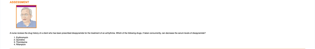 ASSESSMENT
4
A nurse reviews the drug history of a client who has been prescribed disopyramide for the treatment of an arrhythmia. Which of the following drugs, if taken concurrently, can decrease the serum levels of disopyramide?
1. Erythromycin
2. Quinidine
3. Thioridazine
4. Rifampicin