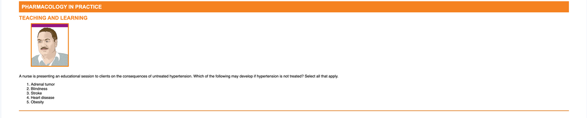 PHARMACOLOGY IN PRACTICE
TEACHING AND LEARNING
A nurse is presenting an educational session to clients on the consequences of untreated hypertension. Which of the following may develop if hypertension is not treated? Select all that apply.
1. Adrenal tumor
2. Blindness
3. Stroke
4. Heart disease
5. Obesity