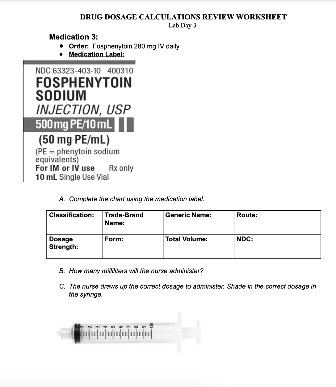 DRUG DOSAGE CALCULATIONS REVIEW WORKSHEET
Lab Day 3
Medication 3:
• Order: Fosphenytoin 280 mg IV daily
• Medication Label:
NDC 63323-403-10 400310
FOSPHENYTOIN
SODIUM
INJECTION, USP
500 mg PE/10 mL
(50 mg PE/mL)
(PE=phenytoin sodium
equivalents)
For IM or IV use Rx only
10 mL Single Use Vial
A. Complete the chart using the medication label.
Trade-Brand
Name:
Classification:
Dosage
Strength:
Form:
68
Generic Name:
[]
Total Volume:
Route:
B. How many milliliters will the nurse administer?
C. The nurse draws up the correct dosage to administer. Shade in the correct dosage in
the syringe.
NDC: