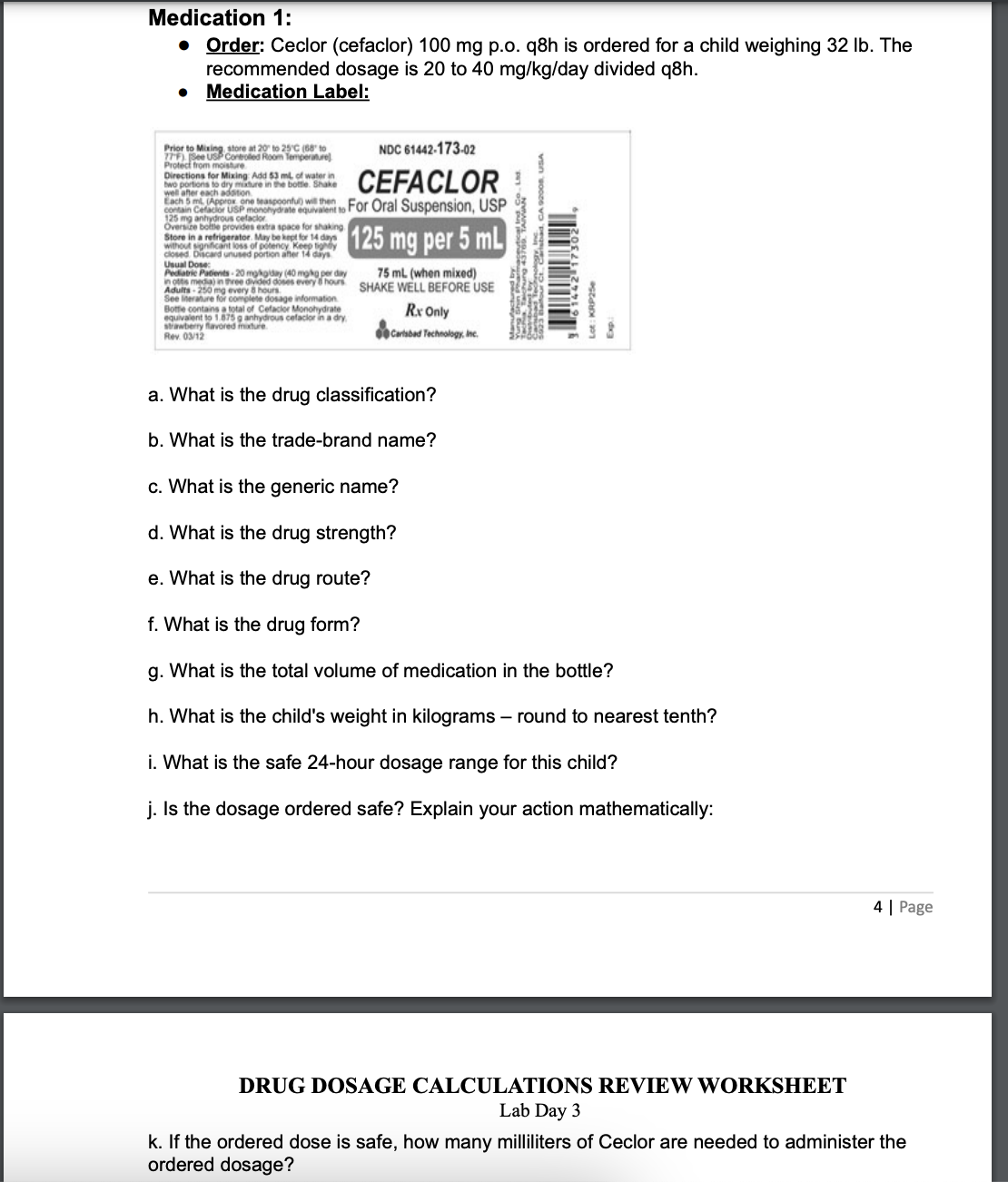 Medication 1:
• Order: Ceclor (cefaclor) 100 mg p.o. q8h is ordered for a child weighing 32 lb. The
recommended dosage is 20 to 40 mg/kg/day divided q8h.
Medication Label:
NDC 61442-173-02
Directions for Mixing Add 53 ml of water in
two portions to dry mixture in the bottle. Shake
well after each
CEFACLOR
Each 5 ml (Approx one Oral Suspension, USP
125 mg anhyhydrate equivalent to P
contain Cefaclor L
Oversize bottle provides extra space for shaking
Store in a refrigerator. May be kept for 14 days
without significant loss of potency
closed Discard unused portion after 1
Usual Dose:.
125 mg per 5 mL
Pediatric Patients-20 mg/kgiday (40 mg kg per day
in ottis media) in three divided doses every hours
Adults-250 mg
See Iterature for
hours
Prior to Mixing, store at 20 to 25°C (68 to
77F) (See USP Controlled Room Temperature)
Protect from moisture
dosage information
Botte contains a total of Cefaclor Monohydrate
equivalent to 1.875 g anhydrous cefactor in a dry
strawberry
y flavored mixture
Rev. 03/12
75 mL (when mixed)
SHAKE WELL BEFORE USE
Rx Only
Carlsbad Technology, Inc.
a. What is the drug classification?
b. What is the trade-brand name?
c. What is the generic name?
d. What is the drug strength?
e. What is the drug route?
f. What is the drug form?
g. What is the total volume of medication in the bottle?
h. What is the child's weight in kilograms - round to nearest tenth?
i. What is the safe 24-hour dosage range for this child?
j. Is the dosage ordered safe? Explain your action mathematically:
DRUG DOSAGE CALCULATIONS REVIEW WORKSHEET
Lab Day 3
4 | Page
k. If the ordered dose is safe, how many milliliters of Ceclor are needed to administer the
ordered dosage?