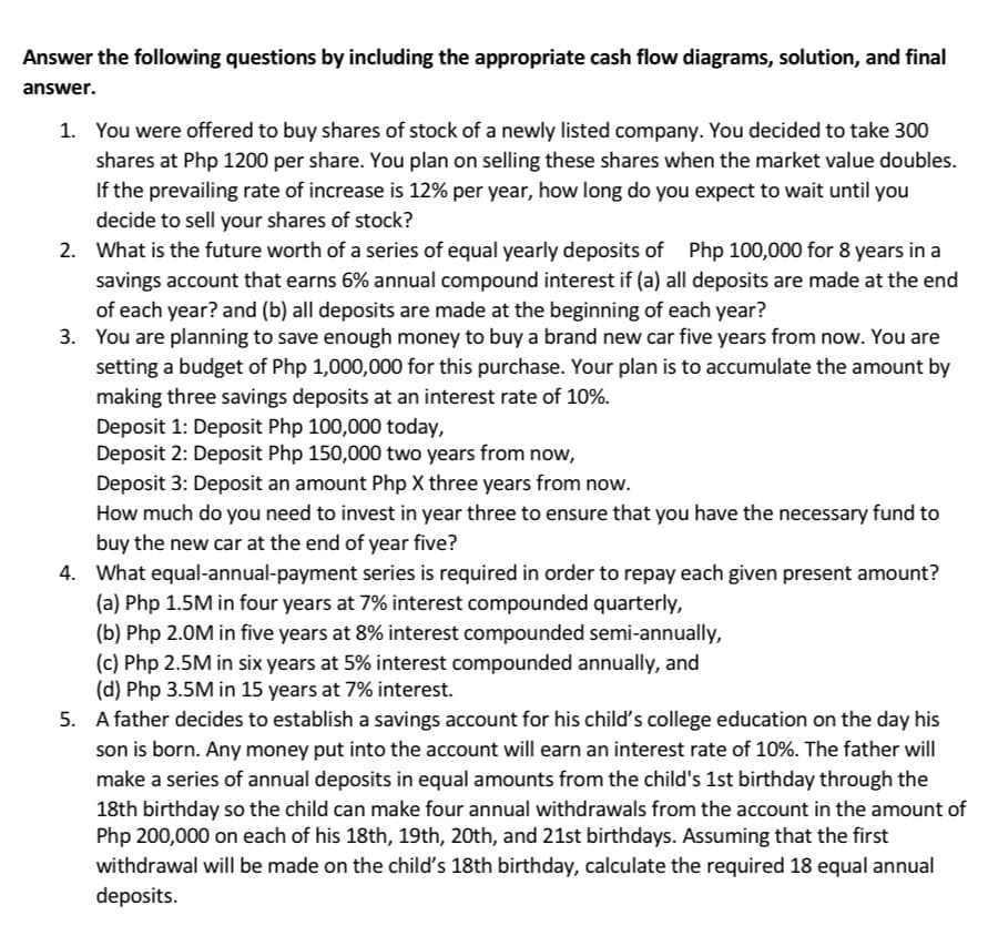 Answer the following questions by including the appropriate cash flow diagrams, solution, and final
answer.
1. You were offered to buy shares of stock of a newly listed company. You decided to take 300
shares at Php 1200 per share. You plan on selling these shares when the market value doubles.
If the prevailing rate of increase is 12% per year, how long do you expect to wait until you
decide to sell your shares of stock?
2. What is the future worth of a series of equal yearly deposits of Php 100,000 for 8 years in a
savings account that earns 6% annual compound interest if (a) all deposits are made at the end
of each year? and (b) all deposits are made at the beginning of each year?
3. You are planning to save enough money to buy a brand new car five years from now. You are
setting a budget of Php 1,000,000 for this purchase. Your plan is to accumulate the amount by
making three savings deposits at an interest rate of 10%.
Deposit 1: Deposit Php 100,000 today,
Deposit 2: Deposit Php 150,000 two years from now,
Deposit 3: Deposit an amount Php X three years from now.
How much do you need to invest in year three to ensure that you have the necessary fund to
buy the new car at the end of year five?
4. What equal-annual-payment series is required in order to repay each given present amount?
(a) Php 1.5M in four years at 7% interest compounded quarterly,
(b) Php 2.0M in five years at 8% interest compounded semi-annually,
(c) Php 2.5M in six years at 5% interest compounded annually, and
(d) Php 3.5M in 15 years at 7% interest.
5. A father decides to establish a savings account for his child's college education on the day his
son is born. Any money put into the account will earn an interest rate of 10%. The father will
make a series of annual deposits in equal amounts from the child's 1st birthday through the
18th birthday so the child can make four annual withdrawals from the account in the amount of
Php 200,000 on each of his 18th, 19th, 20th, and 21st birthdays. Assuming that the first
withdrawal will be made on the child's 18th birthday, calculate the required 18 equal annual
deposits.