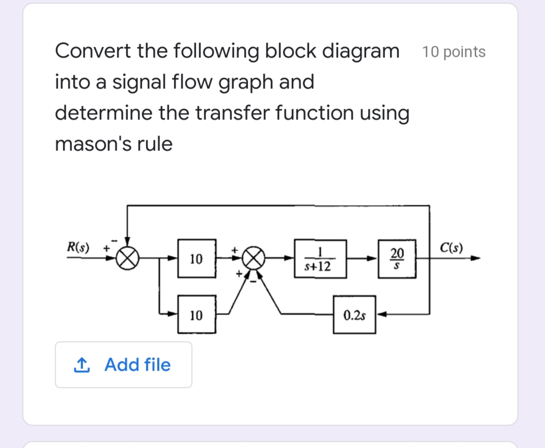 Convert the following block diagram 10 points
into a signal flow graph and
determine the transfer function using
mason's rule
R(s)
C(s)
10
20
s+12
10
0.2s
1 Add file

