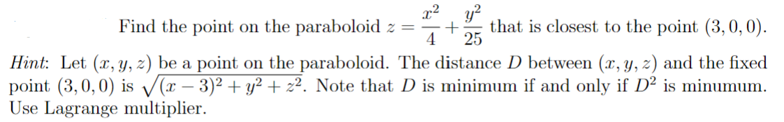 Find the point on the paraboloid z
y²
= + that is closest to the point (3, 0, 0).
4
25
Hint: Let (x, y, z) be a point on the paraboloid. The distance D between (x, y, z) and the fixed
point (3,0,0) is √√(x − 3)² + y² + z². Note that D is minimum if and only if D² is minumum.
Use Lagrange multiplier.