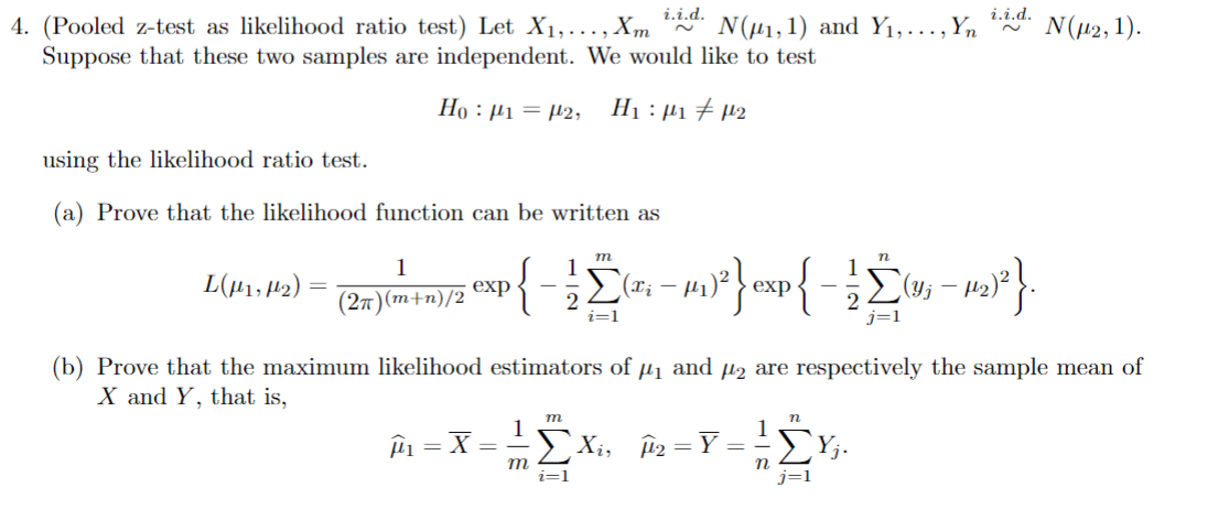 i.i.d.
4. (Pooled z-test as likelihood ratio test) Let X1,..., Xm N(μ1, 1) and Y₁,..., Yn
Suppose that these two samples are independent. We would like to test
Hoμ1=2, H₁₁ μ2
using the likelihood ratio test.
i.i.d.
N(μ2, 1).
(a) Prove that the likelihood function can be written as
1
n
L(μ1, H2) =
exp
(2π)(m+n)/2
{Σ
(xi - με
U; — 12)²}.
Σ - m}{ - Σω
(b) Prove that the maximum likelihood estimators of μ₁ and μ₂ are respectively the sample mean of
X and Y, that is,
μ = = X = =
m
1
n
1
Xi, Â=Y
==
m
ΣYj.
i=1
n
j=1