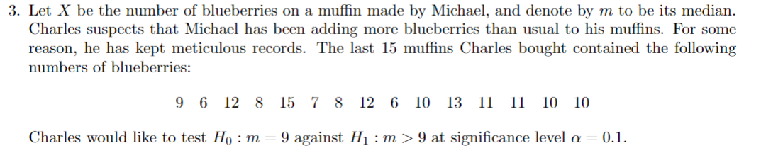 3. Let X be the number of blueberries on a muffin made by Michael, and denote by m to be its median.
Charles suspects that Michael has been adding more blueberries than usual to his muffins. For some
reason, he has kept meticulous records. The last 15 muffins Charles bought contained the following
numbers of blueberries:
96128 15 7 8 12 6 10 13 11 11 10 10
Charles would like to test Ho : m = 9 against H₁ : m > 9 at significance level a = 0.1.