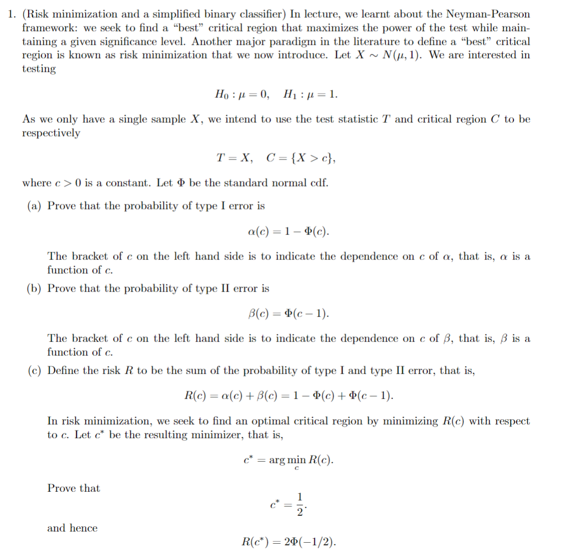 1. (Risk minimization and a simplified binary classifier) In lecture, we learnt about the Neyman-Pearson
framework: we seek to find a "best" critical region that maximizes the power of the test while main-
taining a given significance level. Another major paradigm in the literature to define a "best" critical
region is known as risk minimization that we now introduce. Let X ~ N(μ, 1). We are interested in
testing
Ho:}=0, H₁ = 1.
As we only have a single sample X, we intend to use the test statistic T and critical region C to be
respectively
T=X, C={X> c},
where c>0 is a constant. Let be the standard normal cdf.
(a) Prove that the probability of type I error is
a(c) = 1 − (c).
The bracket of c on the left hand side is to indicate the dependence on c of a, that is, a is a
function of c.
(b) Prove that the probability of type II error is
B(c) = (c-1).
The bracket of c on the left hand side is to indicate the dependence on c of ẞ, that is, ẞ is a
function of c.
(c) Define the risk R to be the sum of the probability of type I and type II error, that is,
R(c) = a(c) + ẞ(c) = 1 − Þ(c) + Þ(c − 1).
In risk minimization, we seek to find an optimal critical region by minimizing R(c) with respect
to c. Let c* be the resulting minimizer, that is,
Prove that
c* = arg min R(c).
C
1
2
and hence
R(c*) = 2(−1/2).