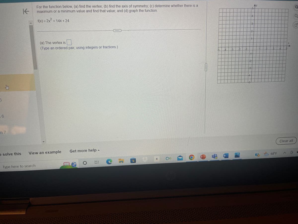 5
6
n 7
e solve this
K
For the function below, (a) find the vertex; (b) find the axis of symmetry; (c) determine whether there is a
maximum or a minimum value and find that value; and (d) graph the function.
f(x) = 2x² + 14x + 24
ZZZ
Type here to search
View an example
(a) The vertex is
(Type an ordered pair, using integers or fractions.)
33
333
Get more help -
FEER
PLU
81 C
0
24
a
8
Up
W
3-2
4
3
2
LO
3-
Po
68°F
1/1/1/1/1
Clear all
A
O
G