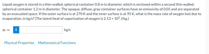 Liquid oxygen is stored in a thin-walled, spherical container 0.8 m in diameter, which is enclosed within a second thin-walled,
spherical container 1.2 m in diameter. The opaque, diffuse, gray container surfaces have an emissivity of 0.05 and are separated
by an evacuated space. If the outer surface is at 270 K and the inner surface is at 95 K, what is the mass rate of oxygen lost due to
evaporation, in kg/s? (The latent heat of vaporization of oxygen is 2.13 x 105 J/kg.)
m =
kg/s
Physical Properties Mathematical Functions
