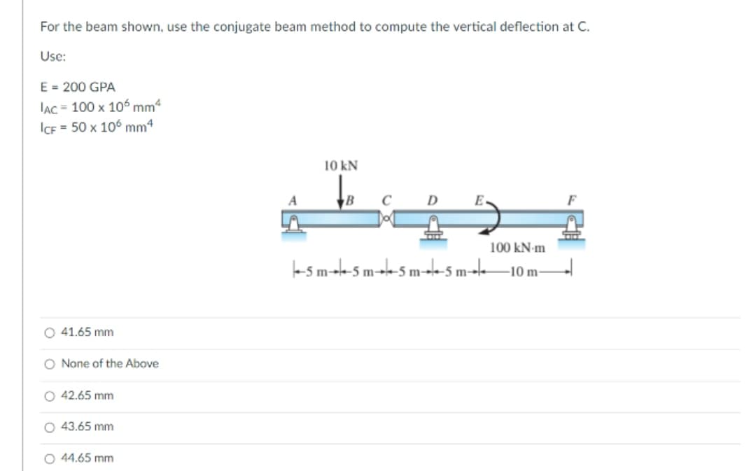 For the beam shown, use the conjugate beam method to compute the vertical deflection at C.
Use:
E = 200 GPA
IAC = 100 x 106 mm“
ICF = 50 x 106 mm4
10 kN
D.
E
100 kN-m
te s m-t-5 m--k-5 m--ksm--k–10 m–
O 41.65 mm
O None of the Above
O 42.65 mm
O 43.65 mm
O 44.65 mm
