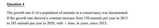 Question 4
The growth rate G of a population of animals in a conservancy was documented.
If the growth rate showed a constant increase from 150 animals per year in 2015
to 285 animals per year in 2020, with t time, in years, since 2015,
