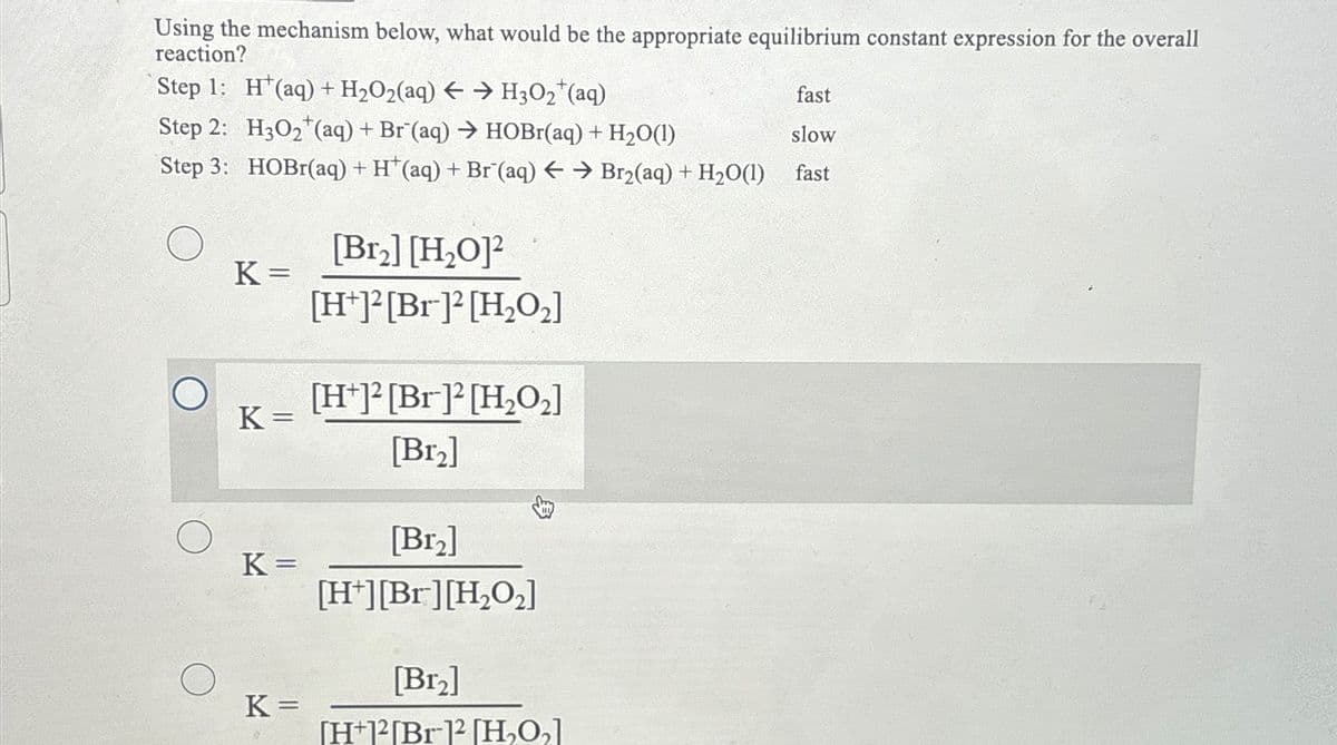Using the mechanism below, what would be the appropriate equilibrium constant expression for the overall
reaction?
Step 1: H(aq) + H₂O2(aq) → H3O₂ (aq)
Step 2: H3O₂ (aq) + Br (aq) → HOBr(aq) + H₂0(1)
Step 3: HOBr(aq) + H*(aq) + Br (aq) → Br₂(aq) + H₂O(1)
K=
K=
K =
K=
[Br₂] [H₂O]2
[H+]2[Br]2 [H₂O₂]
[H+]2[Br]2 [H₂O₂]
[Br₂]
[Br₂]
[H+][Br] [H₂O₂]
[Br₂]
[H+12[Br-12 [H₂O₂]
fast
slow
fast
