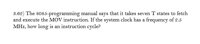 3.62) The so85-programming manual says that it takes seven T states to fetch
and execute the MOV instruction. If the system clock has a frequency of 2.5
MHz, how long is an instruction cycle?
