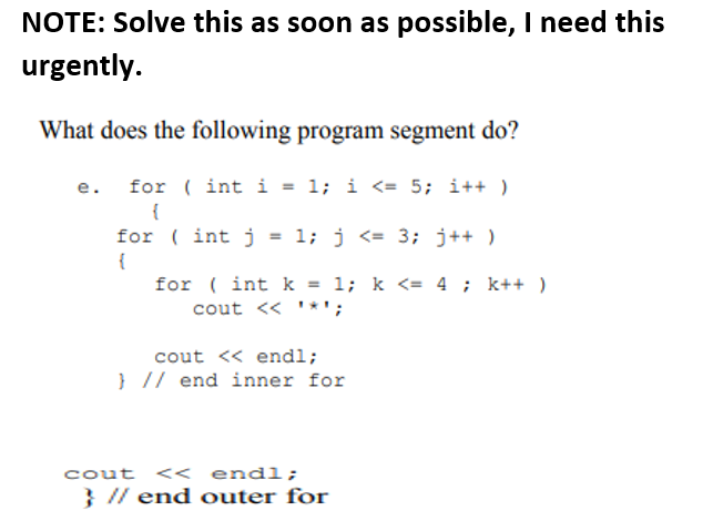 NOTE: Solve this as soon as possible, I need this
urgently.
What does the following program segment do?
for ( int i = 1; i <= 5; i++ )
e.
{
for ( int j = 1; j <= 3; j++ )
{
for ( int k = 1; k <= 4 ; k++ )
cout << ' *';
cout << endl;
} // end inner for
cout << endl;
} // end outer for
