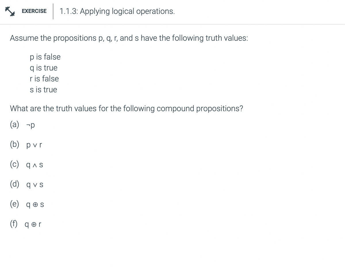 EXERCISE 1.1.3: Applying logical operations.
Assume the propositions p, q, r, and s have the following truth values:
p is false
q is true
r is false
s is true
What are the truth values for the following compound propositions?
(a) -p
(b) pvr
(c) q^s
(d) qvs
(e) qes
(f) qor