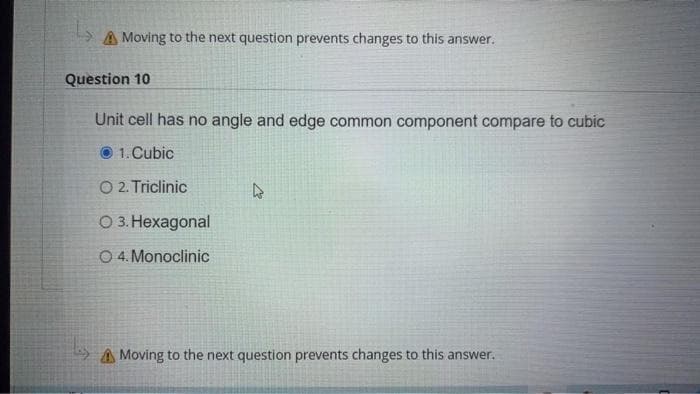 A Moving to the next question prevents changes to this answer.
Question 10
Unit cell has no angle and edge common component compare to cubic
1. Cubic
O 2. Triclinic
О3. Нехадоnal
O 4. Monoclinic
A Moving to the next question prevents changes to this answer.

