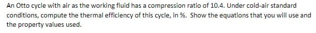 An Otto cycle with air as the working fluid has a compression ratio of 10.4. Under cold-air standard
conditions, compute the thermal efficiency of this cycle, in %. Show the equations that you will use and
the property values used.