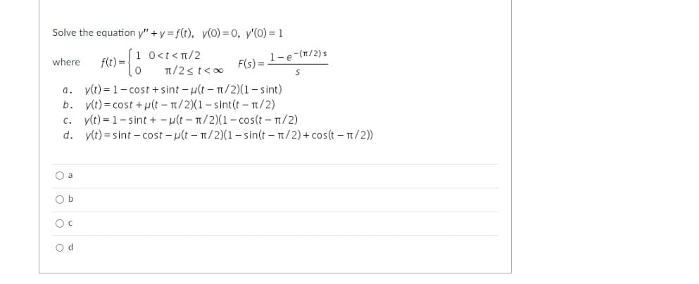 Solve the equation y" + y = f(t), y(0) = 0, y'(0) = 1
1 0<t<π/2
0
where f(t) =
F(s) =
π/2≤t<∞
a. y(t)=1-cost + sint -u(t - π/2)(1-sint)
b. y(t) = cost+u(t- π/2)(1-sint(t - π/2)
c. y(t)= 1-sint +-u(t-1/2)(1-cos(t - π/2)
d.
y(t) = sint -cost-u(t - n/2)(1-sin(t - π/2) + cos(t - π/2))
Oa
O b
O C
1-e-(π/2)s
S
Od