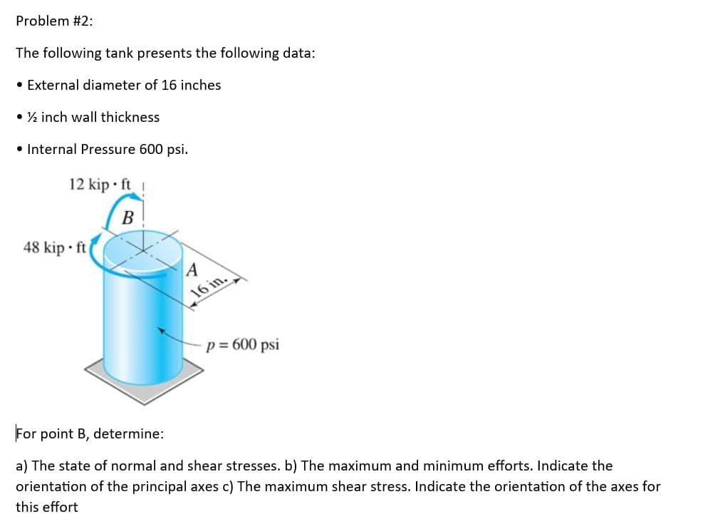 Problem #2:
The following tank presents the following data:
• External diameter of 16 inches
• ½ inch wall thickness
• Internal Pressure 600 psi.
12 kip ft !
B
48 kip ft
A
16 in.
- p = 600 psi
For point B, determine:
a) The state of normal and shear stresses. b) The maximum and minimum efforts. Indicate the
orientation of the principal axes c) The maximum shear stress. Indicate the orientation of the axes for
this effort