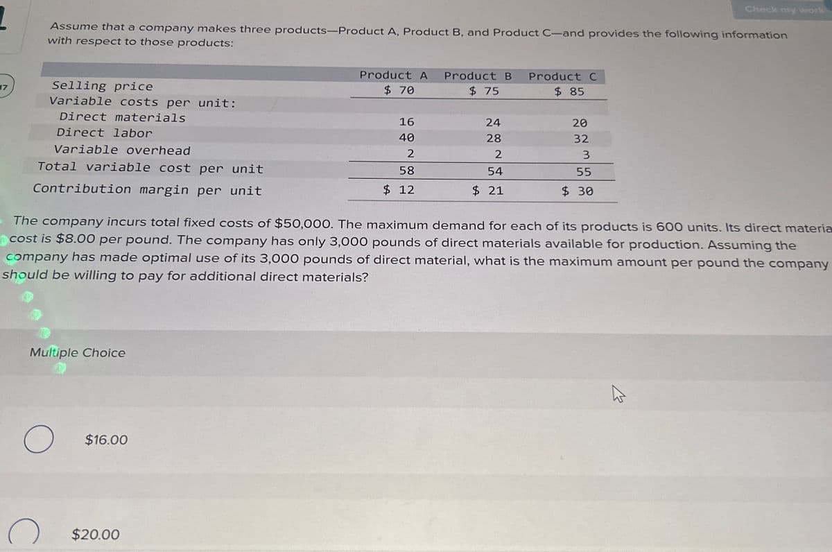 Check my work
Assume that a company makes three products-Product A, Product B, and Product C-and provides the following information
with respect to those products:
17
Selling price
Variable costs per unit:
Direct materials
Direct labor
Variable overhead
Total variable cost per unit
Contribution margin per unit
Product A
Product B
Product C
$ 70
$ 75
$ 85
16
24
20
40
28
32
2
2
3
58
54
55
$ 12
$ 21
$ 30
The company incurs total fixed costs of $50,000. The maximum demand for each of its products is 600 units. Its direct materia
cost is $8.00 per pound. The company has only 3,000 pounds of direct materials available for production. Assuming the
company has made optimal use of its 3,000 pounds of direct material, what is the maximum amount per pound the company
should be willing to pay for additional direct materials?
Multiple Choice
О
$16.00
$20.00