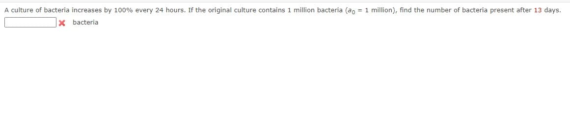 A culture of bacteria increases by 100% every 24 hours. If the original culture contains 1 million bacteria (ao = 1 million), find the number of bacteria present after 13 days.
X bacteria