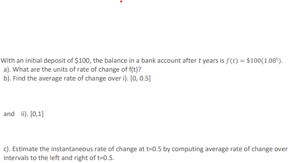 With an initial deposit of $100, the balance in a bank account after t years is f(t) = $100(1.08").
a). What are the units of rate of change of f(t)?
b). Find the average rate of change over i). [0, 0.5]
and ii). [0,1]
c). Estimate the instantaneous rate of change at t=0.5 by computing average rate of change over
intervals to the left and right of t=0.5.
