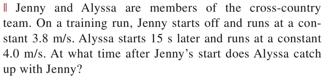 I| Jenny and Alyssa are members of the cross-country
team. On a training run, Jenny starts off and runs at a con-
stant 3.8 m/s. Alyssa starts 15 s later and runs at a constant
4.0 m/s. At what time after Jenny's start does Alyssa catch
up with Jenny?
