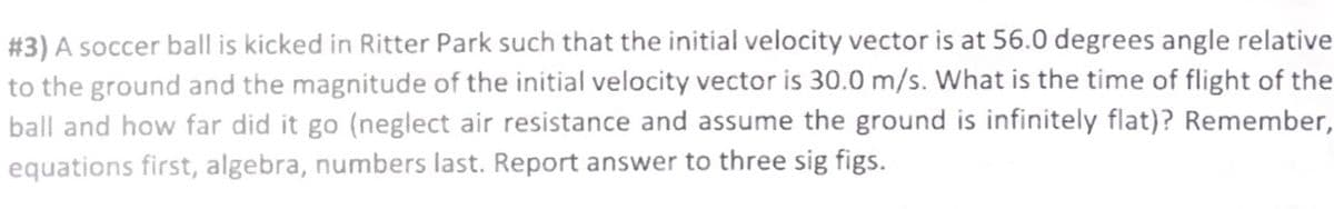 #3) A soccer ball is kicked in Ritter Park such that the initial velocity vector is at 56.0 degrees angle relative
to the ground and the magnitude of the initial velocity vector is 30.0 m/s. What is the time of flight of the
ball and how far did it go (neglect air resistance and assume the ground is infinitely flat)? Remember,
equations first, algebra, numbers last. Report answer to three sig figs.