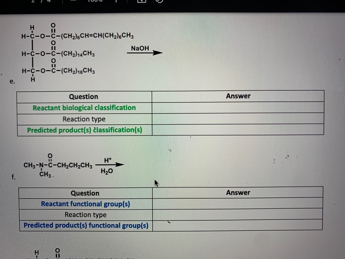 H
H-C-0-C-(CH2)6CH=CH(CH2)6CH3
NaOH
H-C-0-C-(CH2)14CH3
H-C-0-C-(cH2)16CH3
e.
Question
Answer
Reactant biological classification
Reaction type
Predicted product(s) člassification(s)
H*
CH3-N-C-CH2CH2CH3
CH3 .
H20
f.
Question
Answer
Reactant functional group(s)
Reaction type
Predicted product(s) functional group(s)
H.
