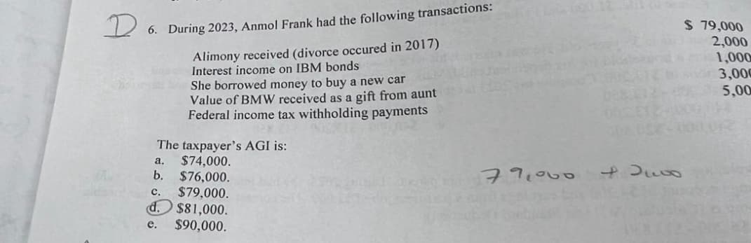 D
6. During 2023, Anmol Frank had the following transactions:
Alimony received (divorce occured in 2017)
Interest income on IBM bonds
She borrowed money to buy a new car
Value of BMW received as a gift from aunt
Federal income tax withholding payments
The taxpayer's AGI is:
a.
$74,000.
b.
$76,000.
c. $79,000.
d.
$81,000.
e.
$90,000.
$ 79,000
2,000
1,000
Bude 3,000
5,00
012
79,000
82400