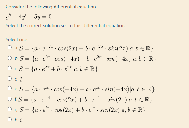 Consider the following differential equation
y" + 4y + 5y = 0
Select the correct solution set to this differential equation
Select one:
O a. S = {a · e-2= . cos(2x) + b - e-2" - sin(2x)|a, b E R}
O b. S = {a · e2". cos(-4x)+ b - e2" . sin(-4x)|a, b E R}
O c.S = {a · e2r +b· e²=|a, b E R}
O d.(0
O e. S = {a · er. cos(-4x)+ b· e*" . sin(-4x)|a, b e R}
O f. S = {a ·e¯A . cos(2x) + b - e-4r . sin(2x)|a, b ER}
O g. S = {a · e*. cos(2x) + b - e²z . sin(2x)|a, b E R}
O h. i
