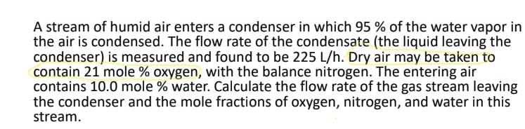 A stream of humid air enters a condenser in which 95% of the water vapor in
the air is condensed. The flow rate of the condensate (the liquid leaving the
condenser) is measured and found to be 225 L/h. Dry air may be taken to
contain 21 mole % oxygen, with the balance nitrogen. The entering air
contains 10.0 mole % water. Calculate the flow rate of the gas stream leaving
the condenser and the mole fractions of oxygen, nitrogen, and water in this
stream.