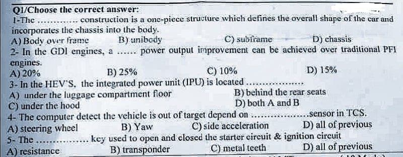Q1/Choose the correct answer:
1-The
incorporates the chassis into the body.
A) Body over frame
B) unibody
C) subirame
D) chassis
2- In the GDI engines,
a ... power output improvement can be achieved over traditional PFI
D) 15%
construction is a one-piece structure which defines the overall shape of the car and
engines.
A) 20%
B) 25%
C) 10%
3- In the HEV'S, the integrated power unit (IPU) is located.
A) under the luggage compartment floor
B) behind the rear seats
D) both A and B
C) under the hood
4- The computer detect the vehicle is out of target depend on .......
A) steering wheel
B) Yaw
C) side acceleration
5- The
A) resistance
key used to open and closed the starter circuit & ignition circuit
B) transponder
C) metal teeth
........sensor in TCS.
D) all of previous
D) all of previous