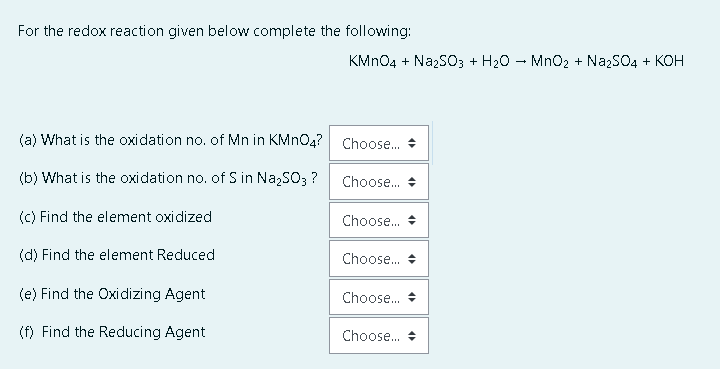 For the redox reaction given below complete the following:
KMN04 + NazsO3 + H20 - MnO2 + NazSO4 + KOH
(a) What is the oxidation no. of Mn in KMNO4? Choose. +
(b) What is the oxidation no. of S in Na,SO3 ?
Choose. +
(C) Find the element oxidized
Choose.
(d) Find the element Reduced
Choose. +
(e) Find the Oxidizing Agent
Choose. +
(f) Find the Reducing Agent
Choose. +
