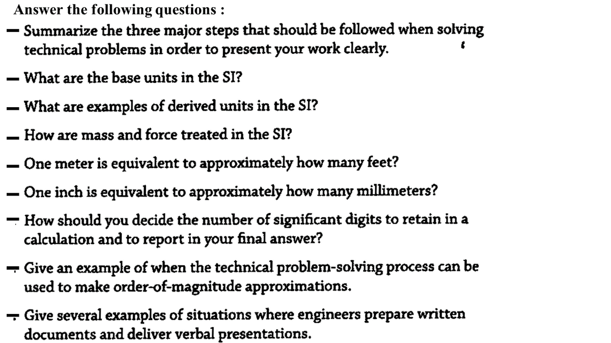 Answer the following questions :
- Summarize the three major steps that should be followed when solving
technical problems in order to present your work clearly.
What are the base units in the SI?
- What are examples of derived units in the SI?
How are mass and force treated in the SI?
One meter is equivalent to approximately how many feet?
One inch is equivalent to approximately how many millimeters?
How should you decide the number of significant digits to retain in a
calculation and to report in your final answer?
- Give an example of when the technical problem-solving process can be
used to make order-of-magnitude approximations.
- Give several examples of situations where engineers prepare written
documents and deliver verbal presentations.
