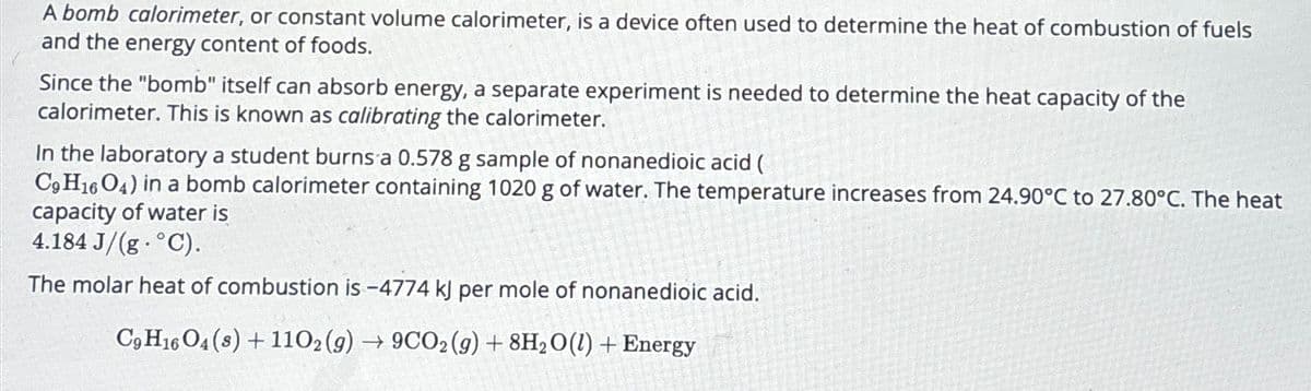 A bomb calorimeter, or constant volume calorimeter, is a device often used to determine the heat of combustion of fuels
and the energy content of foods.
Since the "bomb" itself can absorb energy, a separate experiment is needed to determine the heat capacity of the
calorimeter. This is known as calibrating the calorimeter.
In the laboratory a student burns a 0.578 g sample of nonanedioic acid (
C9H1604) in a bomb calorimeter containing 1020 g of water. The temperature increases from 24.90°C to 27.80°C. The heat
capacity of water is
4.184 J/(g °C).
The molar heat of combustion is -4774 kJ per mole of nonanedioic acid.
C9H16 O4(s)+1102(g) → 9CO2 (g) + 8H2O(l) + Energy