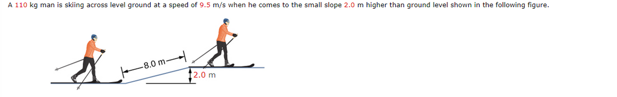 A 110 kg man is skiing across level ground at a speed of 9.5 m/s when he comes to the small slope 2.0 m higher than ground level shown in the following figure.
-8.0 m-
12.0 m
