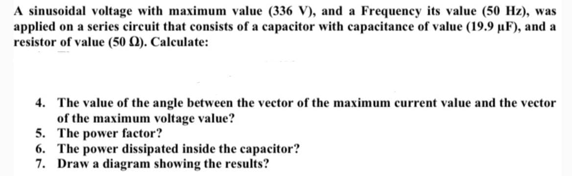 A sinusoidal voltage with maximum value (336 V), and a Frequency its value (50 Hz), was
applied on a series circuit that consists of a capacitor with capacitance of value (19.9 µF), and a
resistor of value (50 Q). Calculate:
4. The value of the angle between the vector of the maximum current value and the vector
of the maximum voltage value?
5. The power factor?
6. The power dissipated inside the capacitor?
7. Draw a diagram showing the results?
