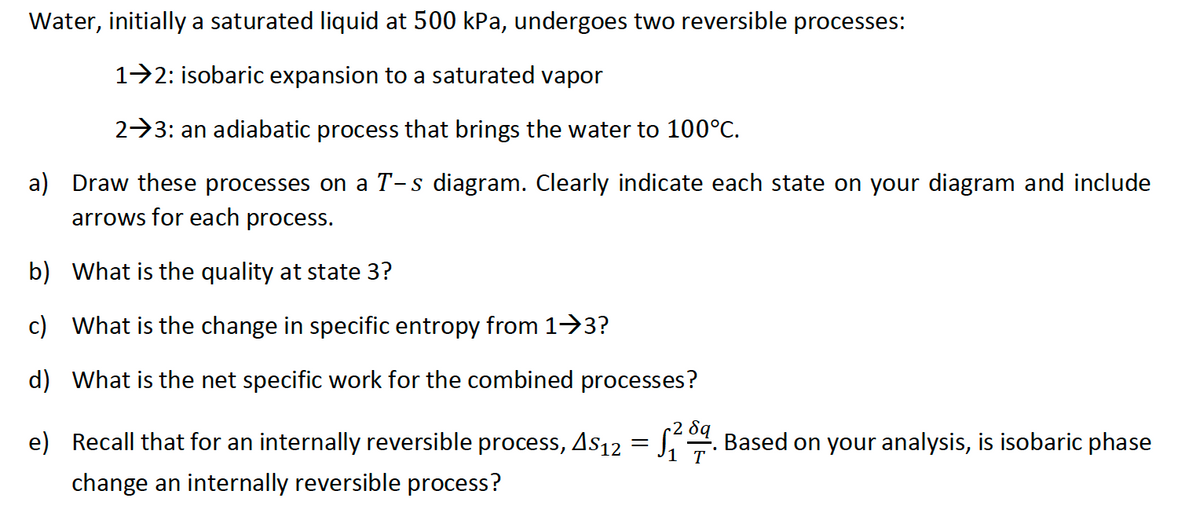 Water, initially a saturated liquid at 500 kPa, undergoes two reversible processes:
12: isobaric expansion to a saturated vapor
23: an adiabatic process that brings the water to 100°C.
a) Draw these processes on a T-s diagram. Clearly indicate each state on your diagram and include
arrows for each process.
b) What is the quality at state 3?
c) What is the change in specific entropy from 1⇒3?
d) What is the net specific work for the combined processes?
e) Recall that for an internally reversible process, As12 = √20. Based on your analysis, is isobaric phase
28q
1 T
•
change an internally reversible process?