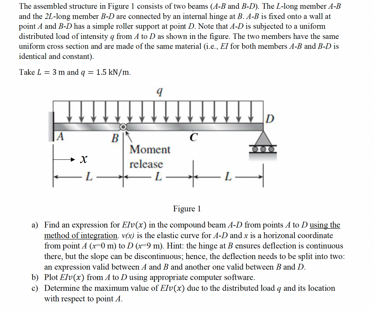 The assembled structure in Figure 1 consists of two beams (A-B and B-D). The L-long member A-B
and the 2L-long member B-D are connected by an internal hinge at B. A-B is fixed onto a wall at
point A and B-D has a simple roller support at point D. Note that A-D is subjected to a uniform
distributed load of intensity q from A to D as shown in the figure. The two members have the same
uniform cross section and are made of the same material (i.e., EI for both members A-B and B-D is
identical and constant).
Take L = 3 m and q
=
1.5 kN/m.
D
A
B
C
Moment
X
L
release
L
Figure 1
a) Find an expression for Elv(x) in the compound beam A-D from points A to D using the
method of integration. v(x) is the elastic curve for A-D and x is a horizonal coordinate
from point A (x=0 m) to D (x=9 m). Hint: the hinge at B ensures deflection is continuous
there, but the slope can be discontinuous; hence, the deflection needs to be split into two:
an expression valid between A and B and another one valid between B and D.
b) Plot Elv(x) from A to D using appropriate computer software.
c) Determine the maximum value of EIv(x) due to the distributed load q and its location
with respect to point A.