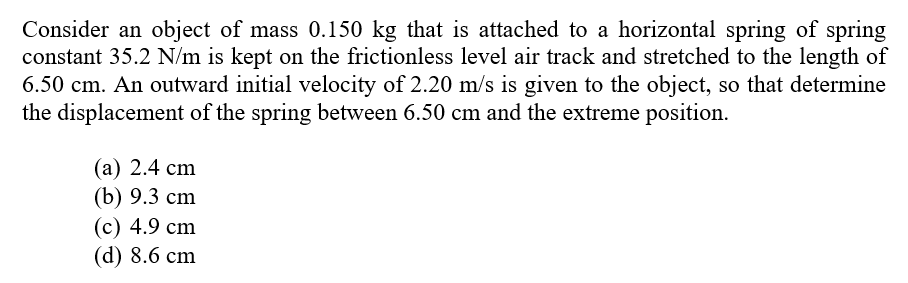 Consider an object of mass 0.150 kg that is attached to a horizontal spring of spring
constant 35.2 N/m is kept on the frictionless level air track and stretched to the length of
6.50 cm. An outward initial velocity of 2.20 m/s is given to the object, so that determine
the displacement of the spring between 6.50 cm and the extreme position.
(а) 2.4 сm
(b) 9.3 сm
(с) 4.9 cm
(d) 8.6 cm
