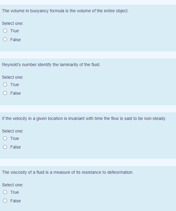 The volume in buoyancy formula is the volume of the entire object.
Select one:
O True
O False
Reynold's number identify the laminarity of the fluid.
Select one:
True
False
If the velocity in a given location is invariant with time the flow is said to be non-steady.
Select one:
O True
O False
The viscosity of a fluid is a measure of its resistance to defeormation.
Select one:
True
O False
