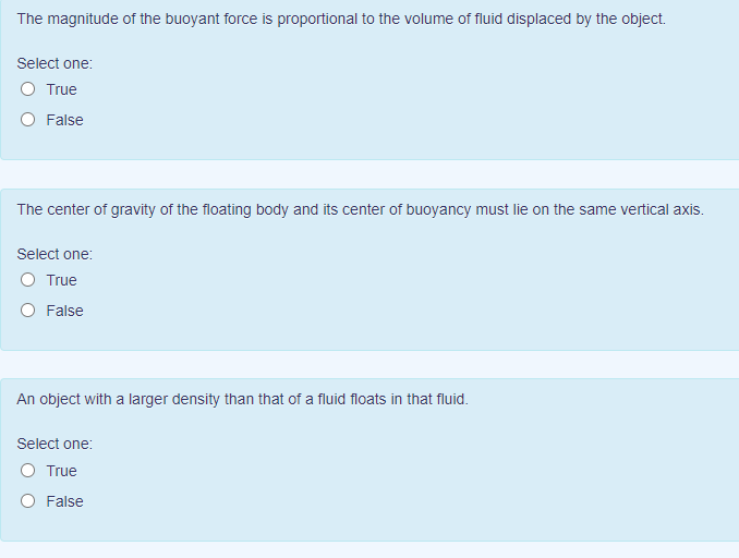 The magnitude of the buoyant force is proportional to the volume of fluid displaced by the object.
Select one:
O True
O False
The center of gravity of the floating body and its center of buoyancy must lie on the same vertical axis.
Select one:
O True
O False
An object with a larger density than that of a fluid floats in that fluid.
Select one:
O True
O False
