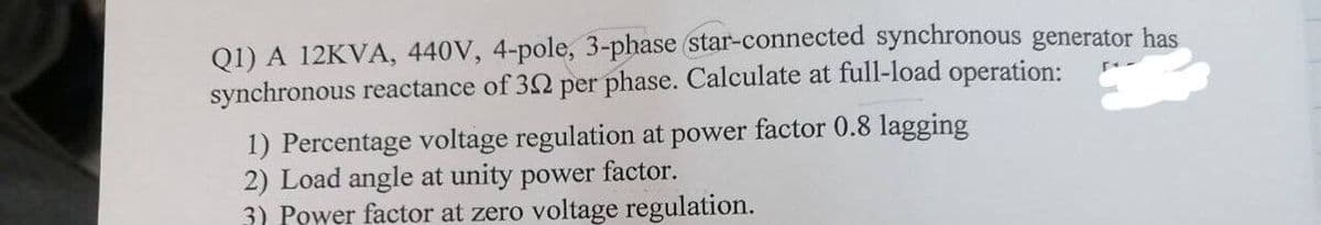 Q1) A 12KVA, 440V, 4-pole, 3-phase (star-connected synchronous generator has
synchronous reactance of 32 per phase. Calculate at full-load operation:
1) Percentage voltage regulation at power factor 0.8 lagging
2) Load angle at unity power factor.
3) Power factor at zero voltage regulation.