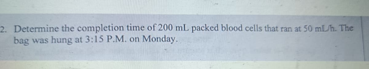 2. Determine the completion time of 200 mL packed blood cells that ran at 50 mL/h. The
bag was hung at 3:15 P.M. on Monday.