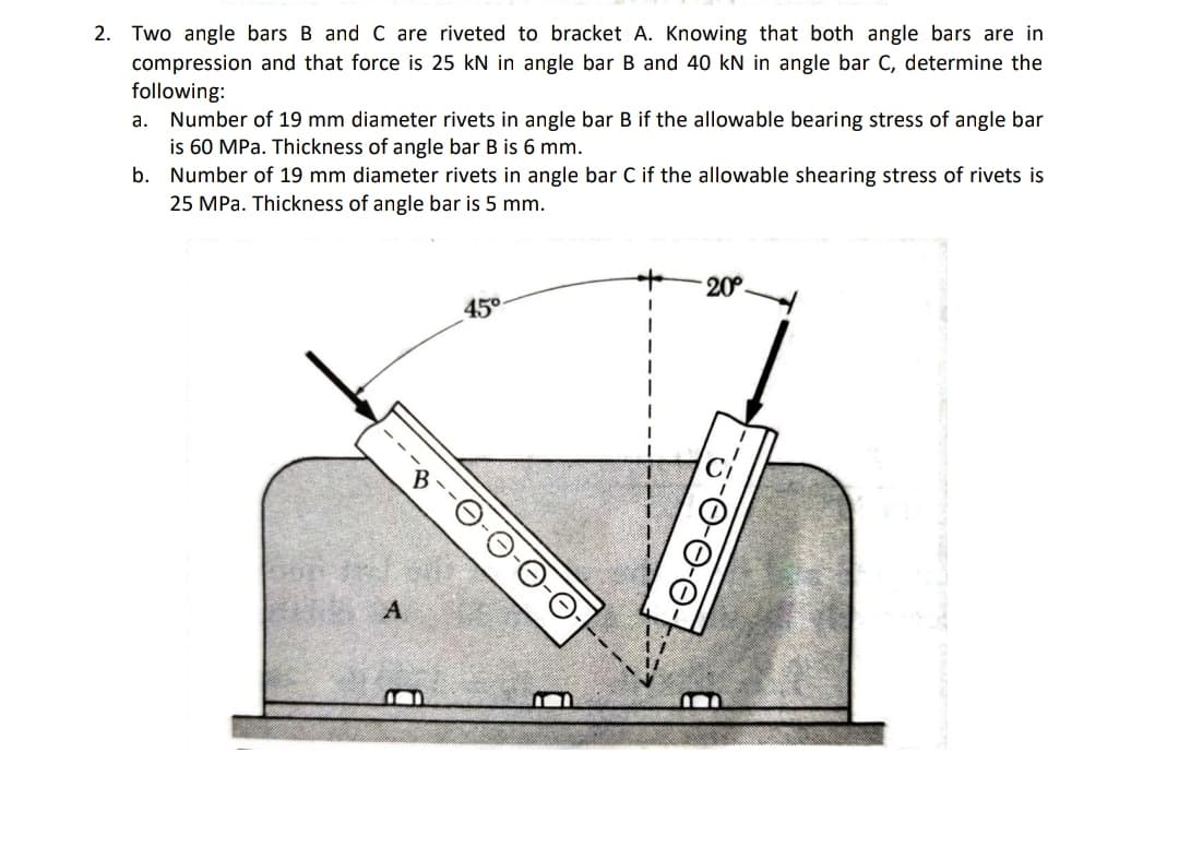 2. Two angle bars B and C are riveted to bracket A. Knowing that both angle bars are in
compression and that force is 25 kN in angle bar B and 40 kN in angle bar C, determine the
following:
a. Number of 19 mm diameter rivets in angle bar B if the allowable bearing stress of angle bar
is 60 MPa. Thickness of angle bar B is 6 mm.
Number of 19 mm diameter rivets in angle bar C if the allowable shearing stress of rivets is
25 MPa. Thickness of angle bar is 5 mm.
b.
20°.
450
-O-O-0-0-
