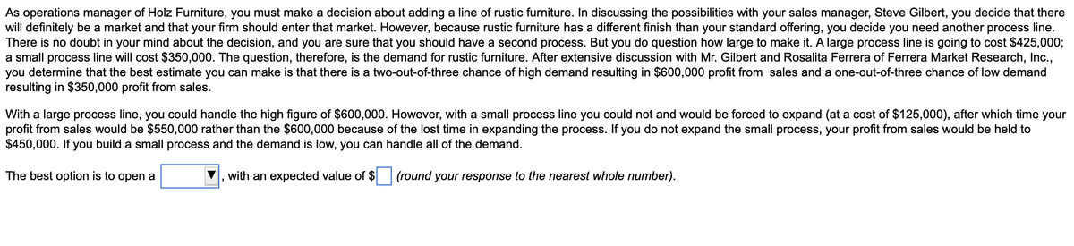 As operations manager of Holz Furniture, you must make a decision about adding a line of rustic furniture. In discussing the possibilities with your sales manager, Steve Gilbert, you decide that there
will definitely be a market and that your firm should enter that market. However, because rustic furniture has a different finish than your standard offering, you decide you need another process line.
There is no doubt in your mind about the decision, and you are sure that you should have a second process. But you do question how large to make it. A large process line is going to cost $425,000;
a small process line will cost $350,000. The question, therefore, is the demand for rustic furniture. After extensive discussion with Mr. Gilbert and Rosalita Ferrera of Ferrera Market Research, Inc.,
you determine that the best estimate you can make is that there is a two-out-of-three chance of high demand resulting in $600,000 profit from sales and a one-out-of-three chance of low demand
resulting in $350,000 profit from sales.
With a large process line, you could handle the high figure of $600,000. However, with a small process line you could not and would be forced to expand (at a cost of $125,000), after which time your
profit from sales would be $550,000 rather than the $600,000 because of the lost time in expanding the process. If you do not expand the small process, your profit from sales would be held to
$450,000. If you build a small process and the demand is low, you can handle all of the demand.
The best option is to open a
with an expected value of $
(round your response to the nearest whole number).