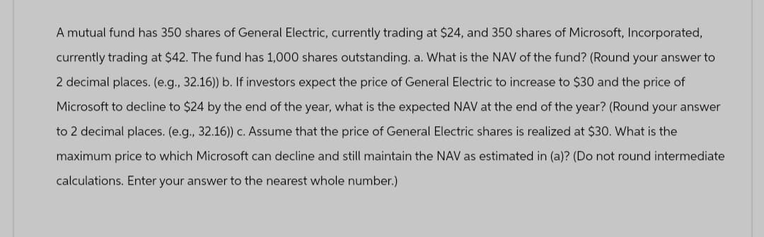 A mutual fund has 350 shares of General Electric, currently trading at $24, and 350 shares of Microsoft, Incorporated,
currently trading at $42. The fund has 1,000 shares outstanding. a. What is the NAV of the fund? (Round your answer to
2 decimal places. (e.g., 32.16)) b. If investors expect the price of General Electric to increase to $30 and the price of
Microsoft to decline to $24 by the end of the year, what is the expected NAV at the end of the year? (Round your answer
to 2 decimal places. (e.g., 32.16)) c. Assume that the price of General Electric shares is realized at $30. What is the
maximum price to which Microsoft can decline and still maintain the NAV as estimated in (a)? (Do not round intermediate
calculations. Enter your answer to the nearest whole number.)