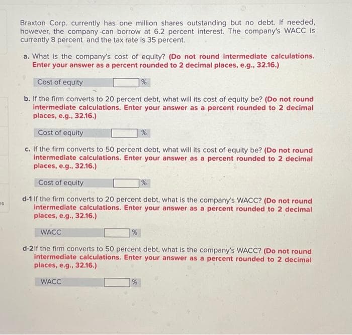 s
Braxton Corp. currently has one million shares outstanding but no debt. If needed,
however, the company can borrow at 6.2 percent interest. The company's WACC is
currently 8 percent and the tax rate is 35 percent.
a. What is the company's cost of equity? (Do not round intermediate calculations.
Enter your answer as a percent rounded to 2 decimal places, e.g., 32.16.)
Cost of equity
b. If the firm converts to 20 percent debt, what will its cost of equity be? (Do not round
intermediate calculations. Enter your answer as a percent rounded to 2 decimal
places, e.g., 32.16.)
Cost of equity
c. If the firm converts to 50 percent debt, what will its cost of equity be? (Do not round
intermediate calculations. Enter your answer as a percent rounded to 2 decimal
places, e.g., 32.16.)
Cost of equity
d-1 If the firm converts to 20 percent debt, what is the company's WACC? (Do not round
intermediate calculations. Enter your answer as a percent rounded to 2 decimal
places, e.g., 32.16.)
WACC
%
WACC
%
%
%
d-2If the firm converts to 50 percent debt, what is the company's WACC? (Do not round
intermediate calculations. Enter your answer as a percent rounded to 2 decimal
places, e.g., 32.16.)
%