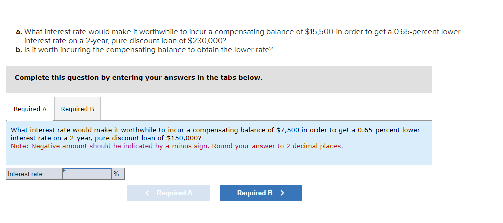 a. What interest rate would make it worthwhile to incur a compensating balance of $15,500 in order to get a 0.65-percent lower
interest rate on a 2-year, pure discount loan of $230,000?
b. Is it worth incurring the compensating balance to obtain the lower rate?
Complete this question by entering your answers in the tabs below.
Required A Required B
What interest rate would make it worthwhile to incur a compensating balance of $7,500 in order to get a 0.65-percent lower
interest rate on a 2-year, pure discount loan of $150,000?
Note: Negative amount should be indicated by a minus sign. Round your answer to 2 decimal places.
Interest rate
%
< Required A
Required B >